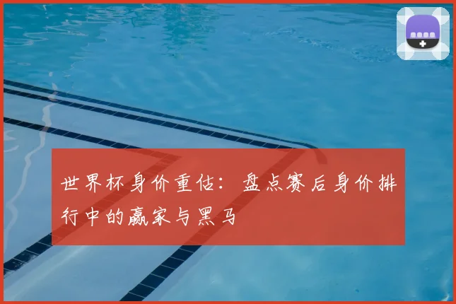 世界杯身价重估：盘点赛后身价排行中的赢家与黑马