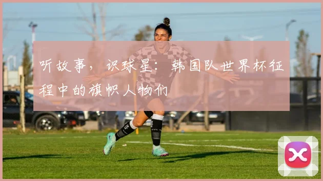 听故事，识球星：韩国队世界杯征程中的旗帜人物们