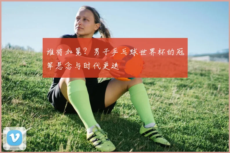 谁将加冕？男子乒乓球世界杯的冠军悬念与时代更迭