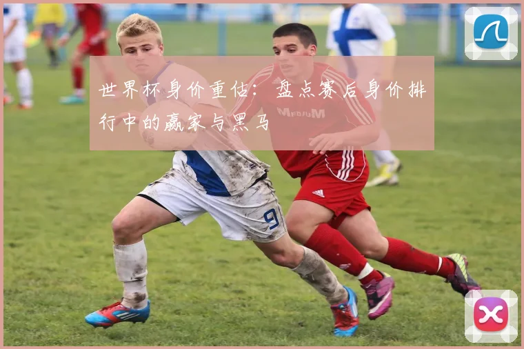 世界杯身价重估：盘点赛后身价排行中的赢家与黑马