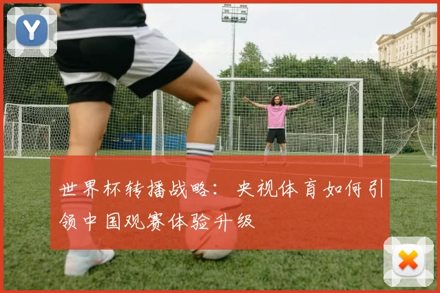 世界杯转播战略：央视体育如何引领中国观赛体验升级