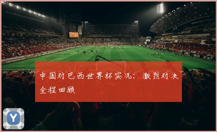 中国对巴西世界杯实况:激烈对决全程回顾