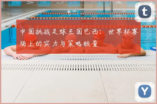 中国挑战足球王国巴西:世界杯赛场上的实力与策略较量