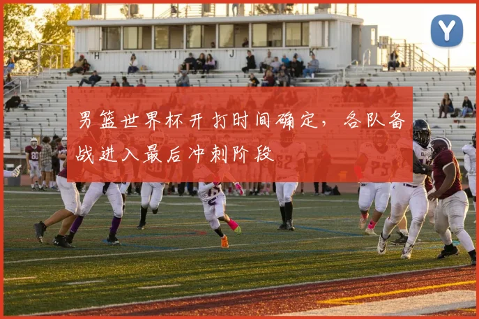 男篮世界杯开打时间确定,各队备战进入最后冲刺阶段