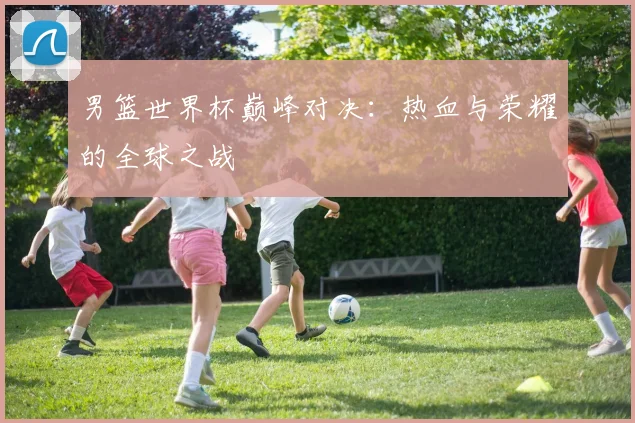 男篮世界杯巅峰对决:热血与荣耀的全球之战
