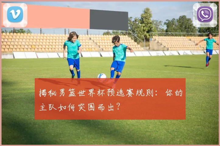 揭秘男篮世界杯预选赛规则：你的主队如何突围而出？