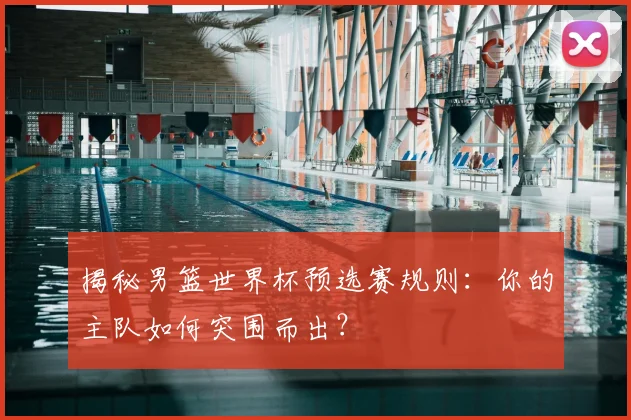 揭秘男篮世界杯预选赛规则：你的主队如何突围而出？