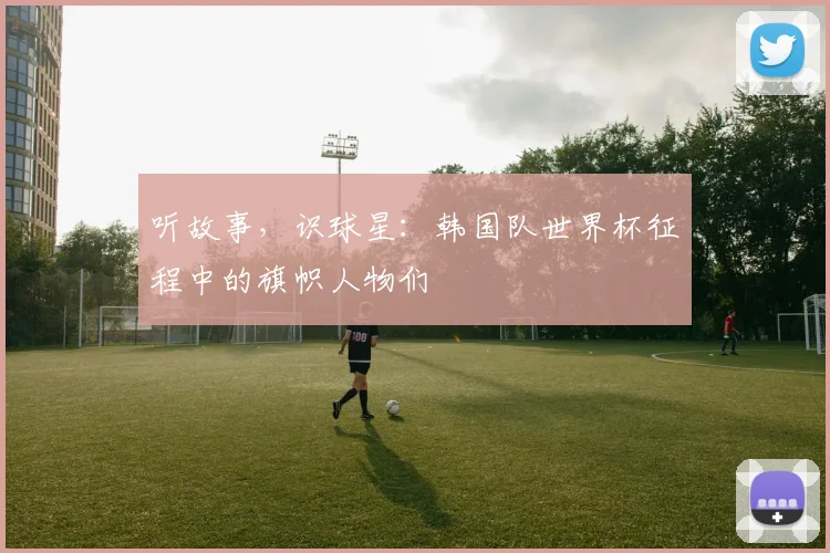 听故事，识球星：韩国队世界杯征程中的旗帜人物们