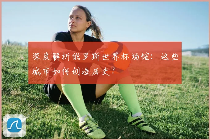 深度解析俄罗斯世界杯场馆:这些城市如何创造历史?