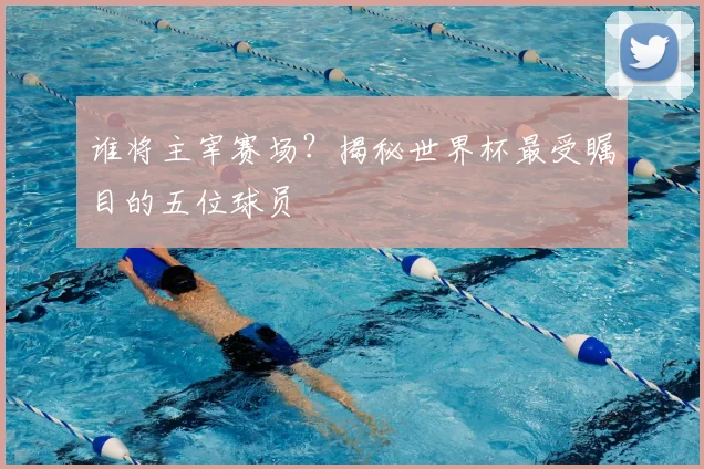 谁将主宰赛场？揭秘世界杯最受瞩目的五位球员