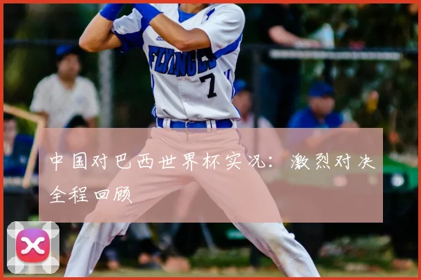 中国对巴西世界杯实况:激烈对决全程回顾