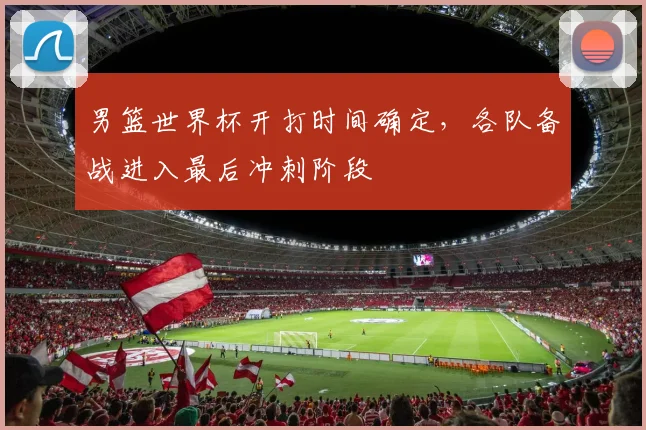 男篮世界杯开打时间确定,各队备战进入最后冲刺阶段