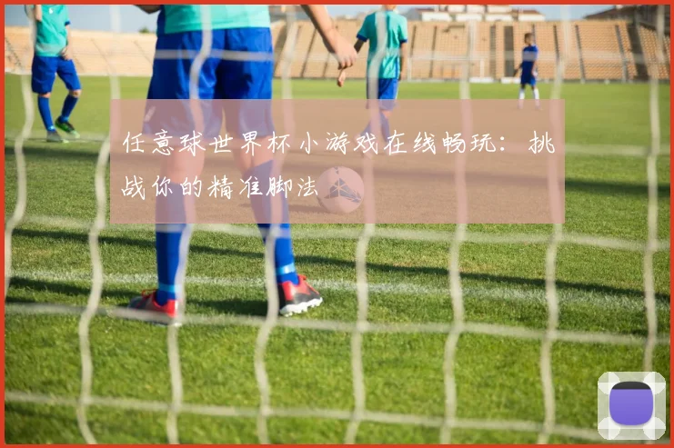 任意球世界杯小游戏在线畅玩:挑战你的精准脚法